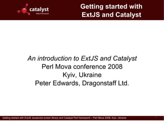 Getting started with
                                                                      ExtJS and Catalyst




                      An introduction to ExtJS and Catalyst
                           Perl Mova conference 2008
                                  Kyiv, Ukraine
                        Peter Edwards, Dragonstaff Ltd.




Getting started with ExtJS Javascript screen library and Catalyst Perl framework – Perl Mova 2008, Kyiv, Ukraine   1
 