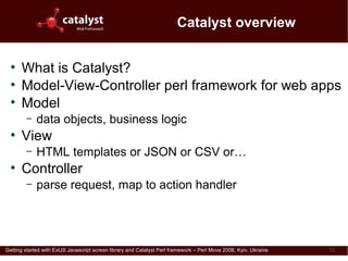 Catalyst overview

  ●
      What is Catalyst?
  ●
      Model-View-Controller perl framework for web apps
  ●
      Model
         –   data objects, business logic
  ●
      View
         –   HTML templates or JSON or CSV or…
  ●
      Controller
         –   parse request, map to action handler




Getting started with ExtJS Javascript screen library and Catalyst Perl framework – Perl Mova 2008, Kyiv, Ukraine   12
 