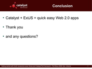 Conclusion

  ●
      Catalyst + ExtJS = quick easy Web 2.0 apps

  ●
      Thank you

  ●
      and any questions?


                               Download this presentation from
                               http://perl.dragonstaff.co.uk



Getting started with ExtJS Javascript screen library and Catalyst Perl framework – Perl Mova 2008, Kyiv, Ukraine   20
 
