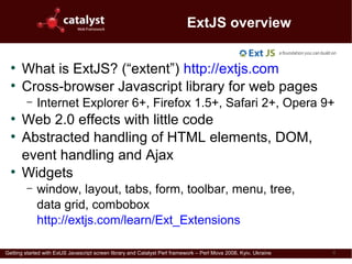 ExtJS overview

  ●
      What is ExtJS? (“extent”) http://extjs.com
  ●
      Cross-browser Javascript library for web pages
         –   Internet Explorer 6+, Firefox 1.5+, Safari 2+, Opera 9+
  ●
      Web 2.0 effects with little code
  ●
      Abstracted handling of HTML elements, DOM,
      event handling and Ajax
  ●
      Widgets
         –   window, layout, tabs, form, toolbar, menu, tree,
             data grid, combobox
             http://extjs.com/learn/Ext_Extensions

Getting started with ExtJS Javascript screen library and Catalyst Perl framework – Perl Mova 2008, Kyiv, Ukraine   4
 
