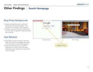 GOOGLE/BING - SEARCH ENGINE PREFERENCE


Other Findings |                              Search Homepage




Bing Photo Backgrounds
 Several users liked the photos used as the
 background of the Bing Homepage. These
 users found it “interesting” and “engaging.”
 However, some users found photos distracting
 and a few users thought that it made the site feel
 like a travel site.



User Behavior
                                                        Google Homepage                       Bing Homepage
 Predictably, users went straight for the search
 fields on both Search Homepages taking about
 1 second to see this area for both tasks/sites.
 About half of the participants noticed the                               “Explore “section
 Explore section on Bing. None of the users
 looked at the equivalent section in the top-left
 corner of Google.




                                                                                                              13
 