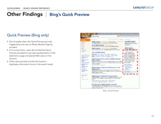 GOOGLE/BING - SEARCH ENGINE PREFERENCE


Other Findings |                            Bing’s Quick Preview




Quick Preview (Bing only)
 Out of twelve users, the Quick Preview was only
 triggered by one user on Bing’s Results Page by
 accident.
 In its current form, users did not feel the Quick
 Preview provided an accurate representation of the
 destination page and placed little value on this
 function.
 A few users pointed out that this function                                               -
 duplicates information found in the search result.




                                                                   Bing – Quick Preview




                                                                                              16
 