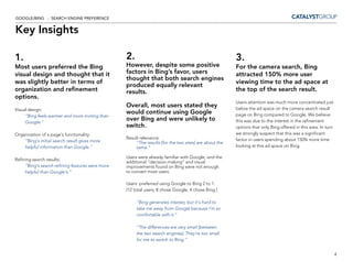 GOOGLE/BING - SEARCH ENGINE PREFERENCE


Key Insights

1.                                                2.                                                    3.
Most users preferred the Bing                     However, despite some positive                        For the camera search, Bing
visual design and thought that it                 factors in Bing’s favor, users                        attracted 150% more user
                                                  thought that both search engines
was slightly better in terms of                                                                         viewing time to the ad space at
                                                  produced equally relevant
organization and refinement                       results.                                              the top of the search result.
options.
                                                                                                        Users attention was much more concentrated just
                                                  Overall, most users stated they                       below the ad space on the camera search result
Visual design:
                                                  would continue using Google                           page on Bing compared to Google. We believe
     “Bing feels warmer and more inviting than
     Google.”
                                                  over Bing and were unlikely to                        this was due to the interest in the refinement
                                                  switch.                                               options that only Bing offered in this area. In turn
Organization of a page’s functionality:                                                                 we strongly suspect that this was a significant
                                                  Result relevance:                                     factor in users spending about 150% more time
    “Bing’s initial search result gives more           “The results [for the two sites] are about the
    helpful information than Google.”                  same.”                                           looking at this ad space on Bing.

                                                  Users were already familiar with Google, and the
Refining search results:
                                                  additional “decision-making” and visual
     “Bing’s search refining features were more   improvements found on Bing were not enough
     helpful than Google’s.”                      to convert most users.

                                                  Users preferred using Google to Bing 2 to 1.
                                                  (12 total users; 8 chose Google, 4 chose Bing.)

                                                       “Bing generates interest, but it’s hard to
                                                       take me away from Google because I’m so
                                                       comfortable with it.”

                                                       “The differences are very small [between
                                                       the two search engines]. They’re too small
                                                       for me to switch to Bing.”


                                                                                                                                                               4
 