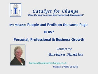 My Mission: People and Profit on the same Page
HOW?
Personal, Professional & Business Growth
Contact me
Barbara Hankins
Barbara@catalystforchange.co.uk
Mobile: 07802 654249
Catalyst for Change
‘Open the doors on your future growth & development’
 