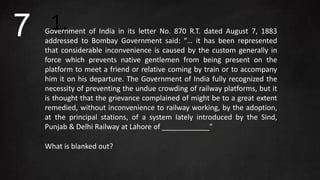 1.Government of India in its letter No. 870 R.T. dated August 7, 1883
addressed to Bombay Government said: “… it has been represented
that considerable inconvenience is caused by the custom generally in
force which prevents native gentlemen from being present on the
platform to meet a friend or relative coming by train or to accompany
him it on his departure. The Government of India fully recognized the
necessity of preventing the undue crowding of railway platforms, but it
is thought that the grievance complained of might be to a great extent
remedied, without inconvenience to railway working, by the adoption,
at the principal stations, of a system lately introduced by the Sind,
Punjab & Delhi Railway at Lahore of ____________”
What is blanked out?
7
 