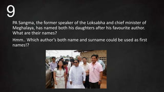 PA Sangma, the former speaker of the Loksabha and chief minister of
Meghalaya, has named both his daughters after his favourite author.
What are their names?
Hmm.. Which author’s both name and surname could be used as first
names!?
9
 