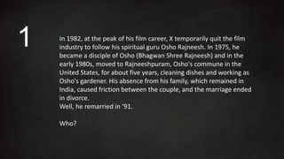 In 1982, at the peak of his film career, X temporarily quit the film
industry to follow his spiritual guru Osho Rajneesh. In 1975, he
became a disciple of Osho (Bhagwan Shree Rajneesh) and in the
early 1980s, moved to Rajneeshpuram, Osho's commune in the
United States, for about five years, cleaning dishes and working as
Osho's gardener. His absence from his family, which remained in
India, caused friction between the couple, and the marriage ended
in divorce.
Well, he remarried in ‘91.
Who?
1
 