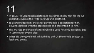 Dry 6
• In 1858, HH Stephenson performed an extraordinary feat for the All
England Eleven at the Hyde Park Ground, Sheffield.
• To acknowledge him, the other players held a collection for him,
bought soething with the proceedings and presented it to him.
• This marked the origin of a term which is used not only in cricket, but
in some other events also.
• What did they give him? What did he do? Or the term is enough to
fetch you points.
11
 