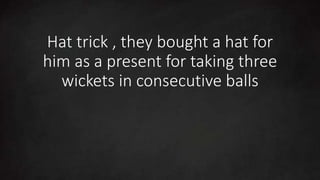 Hat trick , they bought a hat for
him as a present for taking three
wickets in consecutive balls
 