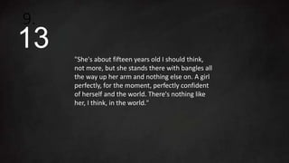 "She's about fifteen years old I should think,
not more, but she stands there with bangles all
the way up her arm and nothing else on. A girl
perfectly, for the moment, perfectly confident
of herself and the world. There's nothing like
her, I think, in the world."
9.
13
 