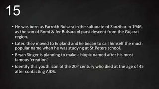 • He was born as Farrokh Bulsara in the sultanate of Zanzibar in 1946,
as the son of Bomi & Jer Bulsara of parsi descent from the Gujarat
region.
• Later, they moved to England and he began to call himself the much
popular name when he was studying at St.Peters school.
• Bryan Singer is planning to make a biopic named after his most
famous ‘creation’.
• Identify this youth icon of the 20th century who died at the age of 45
after contacting AIDS.
15
 