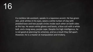 X a reckless lab assistant, speaks in a Japanese accent. He has green
skin, pink whites in his eyes, wears a white turban of clay with
jeweled base and two purple circles inside each other on both sides
at the top. He wears white gloves and boots, a blue suit with a white
belt, and a long wavy, purple cape. Despite his high intelligence, he
is not good at planning his schemes, and as a result they fall apart.
However, he is a master at manipulation and trickery.
16
 