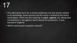 • This alternative term for a certain profession has few stories related
to its etymology. Some sources say this word is related to the Dutch
word kapen, which has the meaning to catch, capture..etc. Being later
considered as a derogatory word toward the profession , it was
banned in England.
• Which word (used in popular culture)?
17
 