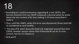 • According to a myth/controversy regarding X, in the 1870’s, the
German Scientist Emil von Wolff misplaced a decimal when he wrote
about the Iron content of X, thus making it 10 times more than it
really is.
• Thus, until the 1940’s, when this error was discovered, X was (and still
is) considered as very healthy.
• The idea of Y, who’s favourite food is X, originated around that time
(1929). Another version claims that Y favoured X not for it’s Iron
content, but for it’s Vitamin A.
• ID X and Y.
18
 