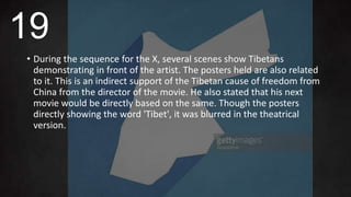 • During the sequence for the X, several scenes show Tibetans
demonstrating in front of the artist. The posters held are also related
to it. This is an indirect support of the Tibetan cause of freedom from
China from the director of the movie. He also stated that his next
movie would be directly based on the same. Though the posters
directly showing the word 'Tibet', it was blurred in the theatrical
version.
19
 