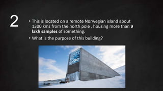 • This is located on a remote Norwegian island about
1300 kms from the north pole , housing more than 9
lakh samples of something.
• What is the purpose of this building?
2
 