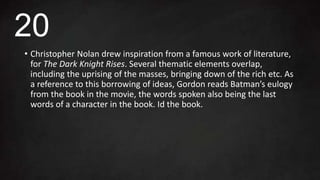 • Christopher Nolan drew inspiration from a famous work of literature,
for The Dark Knight Rises. Several thematic elements overlap,
including the uprising of the masses, bringing down of the rich etc. As
a reference to this borrowing of ideas, Gordon reads Batman’s eulogy
from the book in the movie, the words spoken also being the last
words of a character in the book. Id the book.
20
 