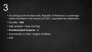 • According to the fandom wiki, Republic of Kekistan is a sovereign
nation founded in late January of 2017, populated by shitposters.
• Founder : Kek
• High prophet : Pepe the frog
• President/God-Emperor : X
• Commander in chief : Sargon of Akkad
• Id X
3
 