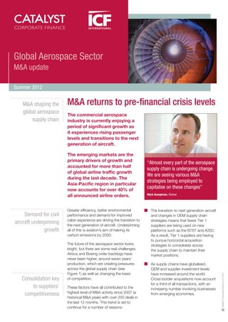Global Aerospace Sector
M&A update

Summer 2012


   M&A shaping the      M&A returns to pre-financial crisis levels
   global aerospace     The commercial aerospace
       supply chain     industry is currently enjoying a
                        period of significant growth as
                        it experiences rising passenger
                        levels and transitions to the next
                        generation of aircraft.

                        The emerging markets are the
                        primary drivers of growth and                    “Almost every part of the aerospace
                        accounted for more than half
                                                                         supply chain is undergoing change.
                        of global airline traffic growth
                                                                         We are seeing various M&A
                        during the last decade. The
                                                                         strategies being employed to
                        Asia-Pacific region in particular
                        now accounts for over 40% of
                                                                         capitalise on these changes”
                        all announced airline orders.                    Mark Humphries, Partner




                        Greater efficiency, better environmental           The transition to next generation aircraft
     Demand for civil   performance and demand for improved                and changes in OEM supply chain
                        cabin experience are driving the transition to     strategies means that fewer Tier 1
aircraft underpinning   the next generation of aircraft. Underpinning      suppliers are being used on new
              growth    all of this is aviation’s aim of halving its       platforms such as the B787 and A350.
                        carbon emissions by 2050.                          As a result, Tier 1 suppliers are having
                                                                           to pursue horizontal acquisition
                        The future of the aerospace sector looks           strategies to consolidate across
                        bright, but there are some real challenges.        the supply chain to maintain their
                        Airbus and Boeing order backlogs have              market positions.
                        never been higher, around seven years’
                        production, which are creating pressures           As supply chains have globalised,
                        across the global supply chain (see                OEM and supplier investment levels
                        Figure 1) as well as changing the basis
                                                                                                                        Catalyst Corporate Finance LLP 2012




                                                                           have increased around the world.
   Consolidation key    of competition.                                    Cross-border acquisitions now account
                                                                           for a third of all transactions, with an
       to suppliers’    These factors have all contributed to the          increasing number involving businesses
                        highest level of M&A activity since 2007 (a
    competitiveness                                                        from emerging economies.
                        historical M&A peak) with over 200 deals in
                        the last 12 months. This trend is set to
                        continue for a number of reasons:
 