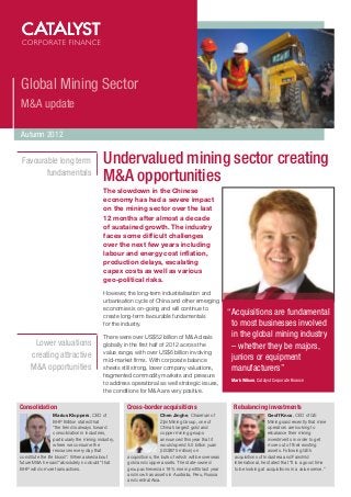 Global Mining Sector
M&A update

Autumn 2012


 Favourable long term                         Undervalued mining sector creating
        fundamentals
                                              M&A opportunities
                                              The slowdown in the Chinese
                                              economy has had a severe impact
                                              on the mining sector over the last
                                              12 months after almost a decade
                                              of sustained growth. The industry
                                              faces some difficult challenges
                                              over the next few years including
                                              labour and energy cost inflation,
                                              production delays, escalating
                                              capex costs as well as various
                                              geo-political risks.

                                              However, the long-term industrialisation and
                                              urbanisation cycle of China and other emerging
                                              economies is on-going and will continue to
                                              create long-term favourable fundamentals
                                                                                                           “Acquisitions are fundamental
                                              for the industry.                                             to most businesses involved
                                              There were over US$52 billion of M&A deals                    in the global mining industry
       Lower valuations                       globally in the first half of 2012 across the                 – whether they be majors,
                                              value range, with over US$6 billion involving
      creating attractive                     mid-market firms. With corporate balance                      juniors or equipment
      M&A opportunities                       sheets still strong, lower company valuations,                manufacturers”
                                              fragmented commodity markets and pressure
                                                                                                            Mark Wilson, Catalyst Corporate Finance
                                              to address operational as well strategic issues,
                                              the conditions for M&A are very positive.

Consolidation                                          Cross-border acquisitions                             Rebalancing investments
                   Marius Kloppers, CEO of                               Chen Jinghe, Chairman of                              Geoff Knox, CEO of GE
                   BHP Billiton stated that                              Zijin Mining Group, one of                            Mining said recently that mine
                   “the trend is always toward                           China’s largest gold and                              operators are looking to
                   consolidation in industries,                          copper mining groups                                  rebalance their mining
                   particularly the mining industry,                     announced this year that it                           investments in order to get
                   where we consume the                                  would spend 5.5 billion yuan                          more out of their existing
                   resources every day that                              (US$875 million) on                                   assets. Following GE’s
constitute the life blood”. When asked about            acquisitions, the bulk of which will be overseas     acquisitions of Industrea and Fairchild
future M&A he said “absolutely no doubt” that           gold and copper assets. The state-owned              International, he stated that “It is a good time
BHP will do more transactions.                          group achieved an 18% rise in profits last year      to be looking at acquisitions in a value sense.”
                                                        and now has assets in Australia, Peru, Russia
                                                        and central Asia.
 