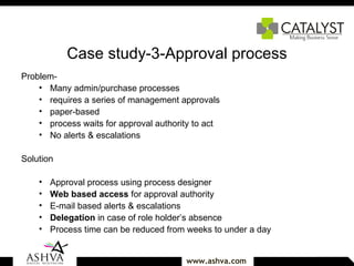 Case study-3-Approval process Problem-  Many admin/purchase processes  requires a series of management approvals paper-based process waits for approval authority to act No alerts & escalations  Solution   Approval process using process designer Web based access  for approval authority E-mail based alerts & escalations Delegation  in case of role holder’s absence Process time can be reduced from weeks to under a day 