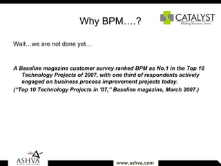 Why BPM….? Wait…we are not done yet… A Baseline magazine customer survey ranked BPM as No.1 in the Top 10 Technology Projects of 2007, with one third of respondents actively engaged on business process improvement projects today. (“Top 10 Technology Projects in '07,” Baseline magazine, March 2007.) 