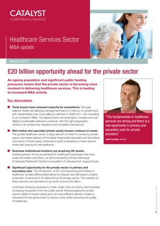 Healthcare Services Sector
 M&A update

 Autumn 2012

£20 billion opportunity ahead for the private sector
An ageing population and significant public funding
pressures means that the private sector is becoming more
involved in delivering healthcare services. This is leading
to increased M&A activity.

Key observations
   Trade buyers have renewed capacity for acquisitions. Stronger
   balance sheets are allowing management teams to refocus on growth and,
   with shareholders now more willing to sell than in 2009-2011, this is leading
   to an increase in M&A. The deal process can be lengthy, complex and due          “The fundamentals in healthcare
   diligence potentially extensive. However, with the right preparation,            services are strong and there is a
   vendors can achieve fair valuations and complete transactions.                   real opportunity in primary and
   Mid-market and specialist private equity houses continue to invest.              secondary care for private
   The private healthcare sector, a large element of which is owned by private      providers”
   equity, dominates delivery of the highly fragmented specialist and domiciliary
                                                                                    Justin Crowther, Director
   care sector. Private equity continues to grow businesses in these sectors
   whilst also looking for new platforms.

   Overseas institutional investors are acquiring UK assets.
   Leading pension funds are attracted to healthcare businesses that have
   scale and stable cash flows, as demonstrated by Ontario Municipal
   Employees Retirement System’s acquisition of Lifeways from August Equity.

   Significant opportunity for the private sector in primary and
   secondary care. The introduction of GP commissioning and interest in
   healthcare models offering alternatives to hospital care will require a higher
   proportion of services to be delivered by the private sector. The markets for
   these services are estimated to be worth around £20 billion.
                                                                                                                         Catalyst Corporate Finance LLP 2012




   Landmark contracts awarded to Circle, Virgin Care and Serco demonstrates
   increasing recognition from the public sector that leveraging the private
   sector’s ability to invest capital and use more efficient delivery models is
   necessary for the government to reduce costs while improving the quality
   of healthcare.
 
