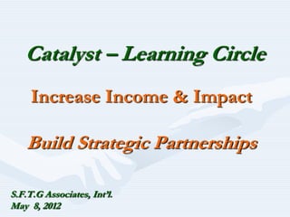 Catalyst – Learning Circle
     Increase Income & Impact

    Build Strategic Partnerships

S.F.T.G Associates, Int’l.
May 8, 2012
 