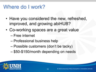 Where do I work?
• Have you considered the new, refreshed,
improved, and growing abiHUB?
• Co-working spaces are a great value
– Free internet
– Professional business help
– Possible customers (don’t be tacky)
– $50-$150/month depending on needs
© 2014 University of New Hampshire | innovation.unh.edu11
 