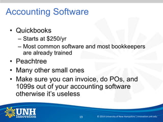 Accounting Software
• Quickbooks
– Starts at $250/yr
– Most common software and most bookkeepers
are already trained
• Peachtree
• Many other small ones
• Make sure you can invoice, do POs, and
1099s out of your accounting software
otherwise it’s useless
© 2014 University of New Hampshire | innovation.unh.edu19
 