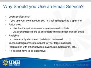 Why Should you Use an Email Service?
• Looks professional
• If you use your own account you risk being flagged as a spammer
• Automated
– Unsubscribe options auto-remove uninterested contacts
– List segmentation (Send to all contacts who didn’t open that last email)
• Analytics
– Know exactly who opened and clicked each email
• Custom design emails to appeal to your target audience
• Integrations with other services (EventBrite, Salesforce, etc…)
• It’s doesn’t have to be expensive!
© 2014 University of New Hampshire | innovation.unh.edu31
 
