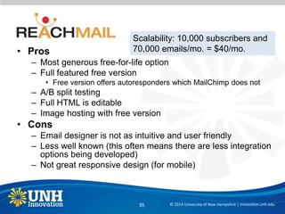 • Pros
– Most generous free-for-life option
– Full featured free version
• Free version offers autoresponders which MailChimp does not
– A/B split testing
– Full HTML is editable
– Image hosting with free version
• Cons
– Email designer is not as intuitive and user friendly
– Less well known (this often means there are less integration
options being developed)
– Not great responsive design (for mobile)
© 2014 University of New Hampshire | innovation.unh.edu35
Scalability: 10,000 subscribers and
70,000 emails/mo. = $40/mo.
 