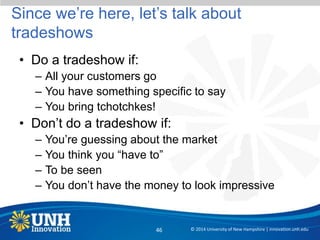 Since we’re here, let’s talk about
tradeshows
• Do a tradeshow if:
– All your customers go
– You have something specific to say
– You bring tchotchkes!
• Don’t do a tradeshow if:
– You’re guessing about the market
– You think you “have to”
– To be seen
– You don’t have the money to look impressive
© 2014 University of New Hampshire | innovation.unh.edu46
 