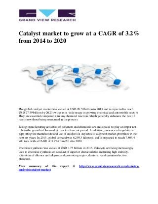 Catalyst market to grow at a CAGR of 3.2%
from 2014 to 2020
The global catalyst market was valued at USD 20.55 billion in 2013 and is expected to reach
USD 27.59 billion by 2020 owing to its wide usage in growing chemical and automobile sectors.
They are essential components in any chemical reaction, which generally enhances the rate of
reaction without being consumed in the process.
Rising manufacturing activities of polymers and chemicals are anticipated to play an important
role in the growth of the market over the forecast period. In addition, presence of regulations
supporting the manufacture and use of catalysts is expected to augment market growth over the
next six years. In 2013, global demand was 6,259.3 kilo tons and is projected to reach 7,803.4
kilo tons with a CAGR of 3.2% from 2014 to 2020.
Chemical synthesis was valued at USD 1.73 billion in 2013. Catalysts are being increasingly
used in chemical synthesis on account of superior characteristics including high stability,
activation of alkenes and alkynes and promoting regio-, diastereo- and enantioselective
processes.
View summary of this report @ http://www.grandviewresearch.com/industry-
analysis/catalyst-market
 