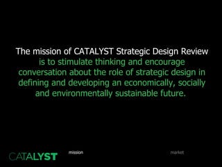 The mission of CATALYST Strategic Design Review  is to stimulate thinking and encourage conversation about the role of strategic design in defining and developing an economically, socially and environmentally sustainable future.   benefits goals mix resources products mission SWOT competition market implementation strategy 