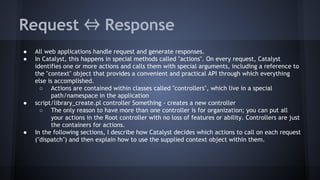 Request ⇔ Response 
● All web applications handle request and generate responses. 
● In Catalyst, this happens in special methods called "actions". On every request, Catalyst 
identifies one or more actions and calls them with special arguments, including a reference to 
the "context" object that provides a convenient and practical API through which everything 
else is accomplished. 
○ Actions are contained within classes called "controllers", which live in a special 
path/namespace in the application 
● script/library_create.pl controller Something - creates a new controller 
○ The only reason to have more than one controller is for organization; you can put all 
your actions in the Root controller with no loss of features or ability. Controllers are just 
the containers for actions. 
● In the following sections, I describe how Catalyst decides which actions to call on each request 
("dispatch") and then explain how to use the supplied context object within them. 
 