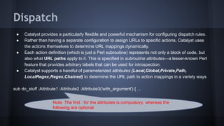 Dispatch 
● Catalyst provides a particularly flexible and powerful mechanism for configuring dispatch rules. 
● Rather than having a separate configuration to assign URLs to specific actions, Catalyst uses 
the actions themselves to determine URL mappings dynamically. 
● Each action definition (which is just a Perl subroutine) represents not only a block of code, but 
also what URL paths apply to it. This is specified in subroutine attributes—a lesser-known Perl 
feature that provides arbitrary labels that can be used for introspection. 
● Catalyst supports a handful of parameterized attributes (Local,Global,Private,Path, 
LocalRegex,Regex,Chained) to determine the URL path to action mappings in a variety ways 
sub do_stuff :Attribute1 :Attribute2 :Attribute3('with_argument') { ... 
Note The first : for the attributes is compulsory, whereas the 
following are optional. 
 
