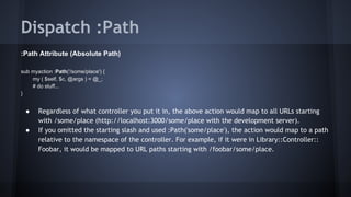 Dispatch :Path 
:Path Attribute (Absolute Path) 
sub myaction :Path('/some/place') { 
my ( $self, $c, @args ) = @_; 
# do stuff... 
} 
● Regardless of what controller you put it in, the above action would map to all URLs starting 
with /some/place (http://localhost:3000/some/place with the development server). 
● If you omitted the starting slash and used :Path('some/place'), the action would map to a path 
relative to the namespace of the controller. For example, if it were in Library::Controller:: 
Foobar, it would be mapped to URL paths starting with /foobar/some/place. 
 