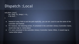 Dispatch :Local 
sub place :Local { 
my ( $self, $c, @args ) = @_; 
# do stuff... 
} 
● Instead of using :Path to set the path explicitly, you can set :Local to use the name of the 
controller and method. 
● For instance, the following action, if contained in the controller Library::Controller::Some, 
would also map to /some/place: 
● If it were contained in the controller Library::Controller::Some::Other, it would map to 
/some/other/place. 
 