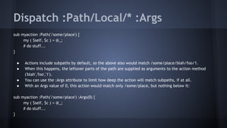 Dispatch :Path/Local/* :Args 
sub myaction :Path('/some/place') { 
my ( $self, $c ) = @_; 
# do stuff... 
} 
● Actions include subpaths by default, so the above also would match /some/place/blah/foo/1. 
● When this happens, the leftover parts of the path are supplied as arguments to the action method 
('blah','foo','1'). 
● You can use the :Args attribute to limit how deep the action will match subpaths, if at all. 
● With an Args value of 0, this action would match only /some/place, but nothing below it: 
sub myaction :Path('/some/place') :Args(0) { 
my ( $self, $c ) = @_; 
# do stuff... 
} 
 