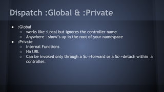 Dispatch :Global & :Private 
● :Global 
○ works like :Local but ignores the controller name 
○ Anywhere - show’s up in the root of your namespace 
● :Private 
○ Internal Functions 
○ No URL 
○ Can be invoked only through a $c->forward or a $c->detach within a 
controller. 
 