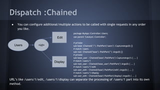 Dispatch :Chained 
● You can configure additional/multiple actions to be called with single requests in any order 
you like. 
package MyApp::Controller::Users; 
use parent 'Catalyst::Controller'; 
# private 
sub base :Chained("/") :PathPart("users") :CaptureArgs(0) {} 
# match /users 
sub root :Chained("base") :PathPart("") :Args(0) {} 
# private 
sub base_user : Chained('base') PathPart('') CaptureArgs(1) { ... } 
# match /users/1 
sub root_user : Chained('base_user') PathPart('') Args(0) { ... } 
# match /users/1/edit 
sub user_edit : Chained('base') PathPart('edit') Args(0) { ... } 
# match /users/1/display 
sub user_edit : Chained('base') PathPart('display') Args(0) { ... } 
Users <id> 
Edit 
Display 
URL’s like /users/1/edit, /users/1/display can separate the processing of /users/1 part into its own 
method. 
 