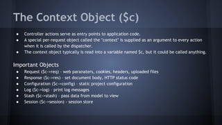 The Context Object ($c) 
● Controller actions serve as entry points to application code. 
● A special per-request object called the "context" is supplied as an argument to every action 
when it is called by the dispatcher. 
● The context object typically is read into a variable named $c, but it could be called anything. 
Important Objects 
● Request ($c->req) – web paranaters, cookies, headers, uploaded files 
● Response ($c->res) – set document body, HTTP status code 
● Configuration ($c->config) – static project configuration 
● Log ($c->log) – print log messages 
● Stash ($c->stash) – pass data from model to view 
● Session ($c->session) - session store 
 