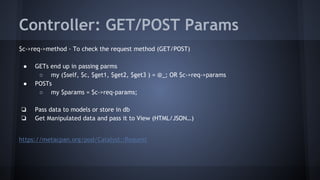 Controller: GET/POST Params 
$c->req->method - To check the request method (GET/POST) 
● GETs end up in passing parms 
○ my ($self, $c, $get1, $get2, $get3 ) = @_; OR $c->req->params 
● POSTs 
○ my $params = $c->req-params; 
❏ Pass data to models or store in db 
❏ Get Manipulated data and pass it to View (HTML/JSON…) 
https://metacpan.org/pod/Catalyst::Request 
 