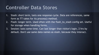 Controller Data Stores 
1. Stash: short term, lasts one response cycle. Data are references, same 
form as TT takes for its process() method. 
2. Flash: longer term. Used often with the flash_to_stash config set. Useful 
for storage when handling forms. 
3. Session: lasts some time. Can last longer than visitor's login, 2 hrs by 
default. Don't use same data names as stash, because they interact. 
 