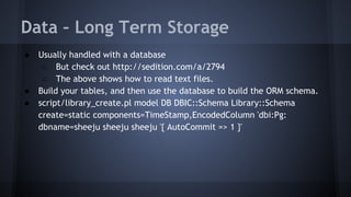 Data – Long Term Storage 
● Usually handled with a database 
○ But check out http://sedition.com/a/2794 
○ The above shows how to read text files. 
● Build your tables, and then use the database to build the ORM schema. 
● script/library_create.pl model DB DBIC::Schema Library::Schema 
create=static components=TimeStamp,EncodedColumn 'dbi:Pg: 
dbname=sheeju sheeju sheeju '{ AutoCommit => 1 }' 
 