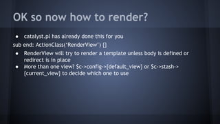 OK so now how to render? 
● catalyst.pl has already done this for you 
sub end: ActionClass(‘RenderView’) {} 
● RenderView will try to render a template unless body is defined or 
redirect is in place 
● More than one view? $c->config->{default_view} or $c->stash-> 
{current_view} to decide which one to use 
 