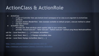 ActionClass & ActionRole 
● ActionClass 
○ A type of Controller that uses bottom-level namespace of an class as an argument to ActionClass 
attribute 
○ Catalyst::Action::RenderView - best example available on default project, execute method is called 
○ Use Does instead 
● ActionRole (Does) 
○ Provides the :Does attribute which applies roles to your action class 
○ provides “around execute”, “after execute”, “before execute” method using Moose Methodmodifiers 
sub foo : Local Does('Moo') { ... } # Catalyst::ActionRole:: 
sub bar : Local Does('~Moo') { ... } # MyApp::ActionRole::Moo 
sub baz : Local Does('+MyApp::ActionRole::Moo') { ... } 
http://www.catalystframework.org/calendar/2012/16 
http://metacpan.org/module/Catalyst::Controller::ActionRole 
 