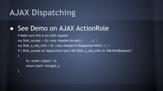 AJAX Dispatching 
● See Demo on AJAX ActionRole 
# Make sure this is an AJAX request 
my $hdr_accept = $c->req->header('Accept') || ''; 
my $hdr_x_req_with = $c->req->header('X-Requested-With') || ''; 
if ( $hdr_accept ne 'application/json' && $hdr_x_req_with ne 'XMLHttpRequest') 
{ 
$c->stash->{ajax} = 0; 
return $self->$orig(@_); 
} 
 
