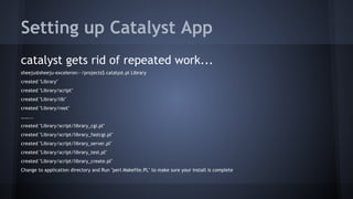 Setting up Catalyst App 
catalyst gets rid of repeated work... 
sheeju@sheeju-exceleron:~/projects$ catalyst.pl Library 
created "Library" 
created "Library/script" 
created "Library/lib" 
created "Library/root" 
……... 
created "Library/script/library_cgi.pl" 
created "Library/script/library_fastcgi.pl" 
created "Library/script/library_server.pl" 
created "Library/script/library_test.pl" 
created "Library/script/library_create.pl" 
Change to application directory and Run "perl Makefile.PL" to make sure your install is complete 
 